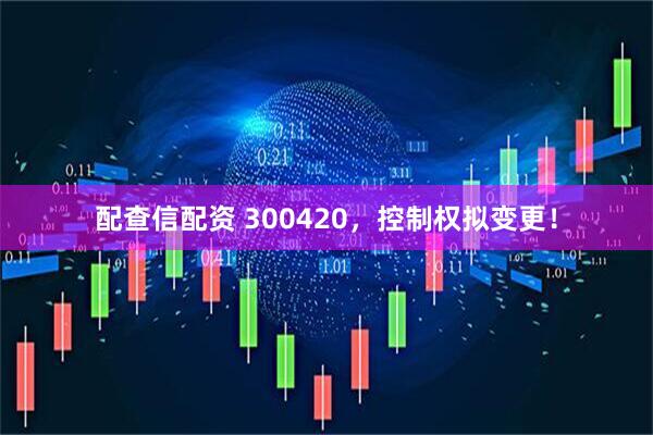 配查信配资 300420，控制权拟变更！