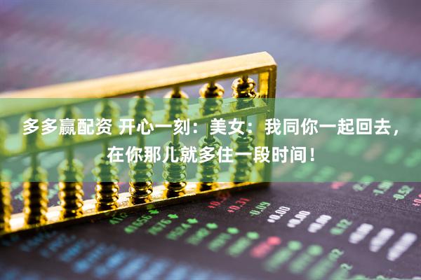 多多赢配资 开心一刻：美女：我同你一起回去，在你那儿就多住一段时间！