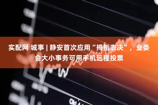 实配网 城事 | 静安首次应用“拇指表决”，业委会大小事务可用手机远程投票