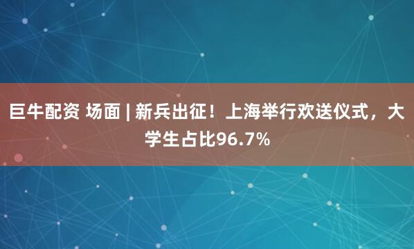 巨牛配资 场面 | 新兵出征！上海举行欢送仪式，大学生占比96.7%