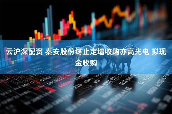 云沪深配资 秦安股份终止定增收购亦高光电 拟现金收购