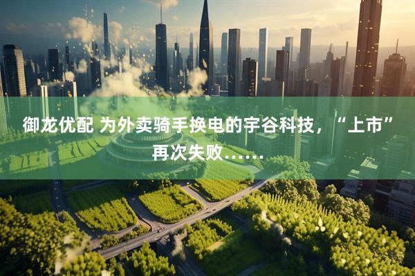 御龙优配 为外卖骑手换电的宇谷科技，“上市”再次失败……
