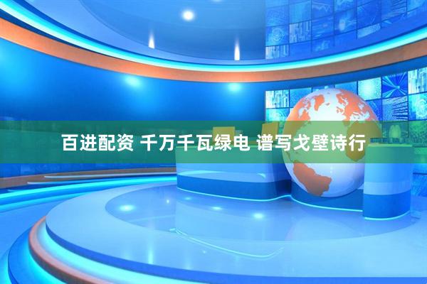 百进配资 千万千瓦绿电 谱写戈壁诗行