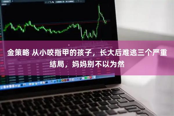 金策略 从小咬指甲的孩子，长大后难逃三个严重结局，妈妈别不以为然