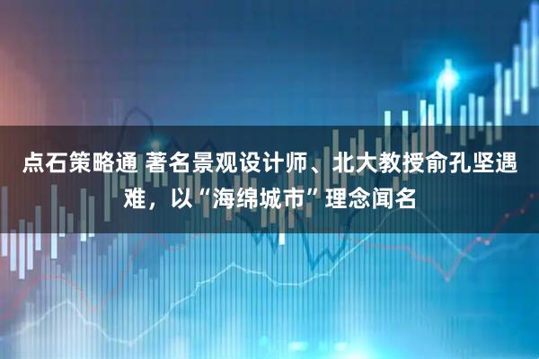 点石策略通 著名景观设计师、北大教授俞孔坚遇难，以“海绵城市”理念闻名