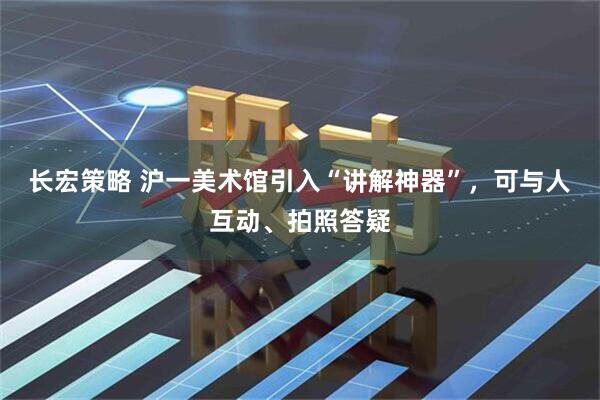 长宏策略 沪一美术馆引入“讲解神器”，可与人互动、拍照答疑
