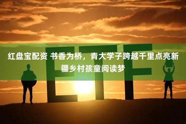 红盘宝配资 书香为桥，青大学子跨越千里点亮新疆乡村孩童阅读梦