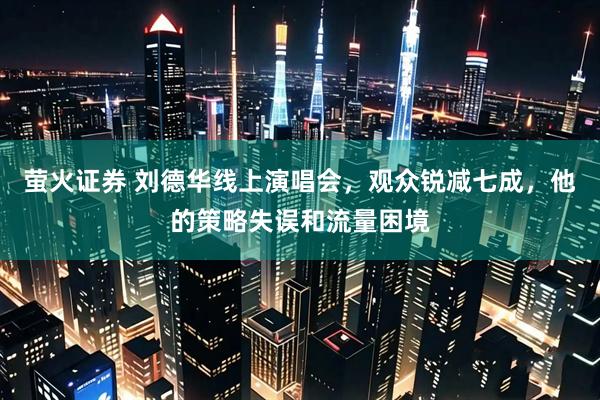 萤火证券 刘德华线上演唱会，观众锐减七成，他的策略失误和流量困境