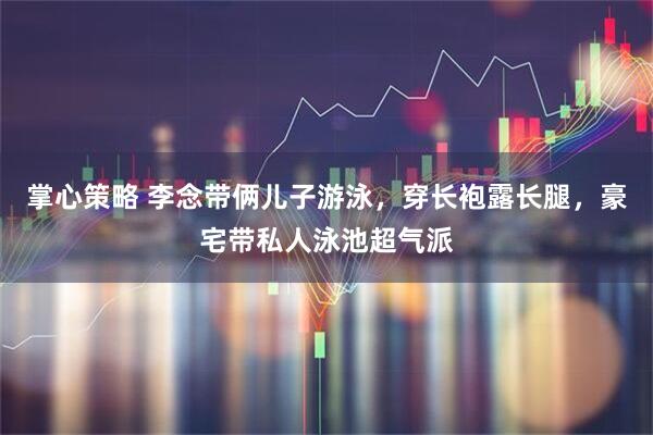掌心策略 李念带俩儿子游泳，穿长袍露长腿，豪宅带私人泳池超气派