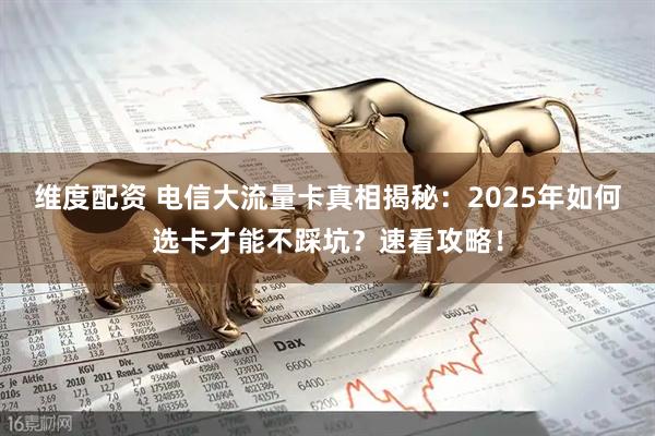 维度配资 电信大流量卡真相揭秘：2025年如何选卡才能不踩坑？速看攻略！