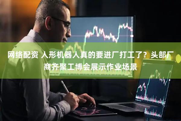 网络配资 人形机器人真的要进厂打工了？头部厂商齐聚工博会展示作业场景