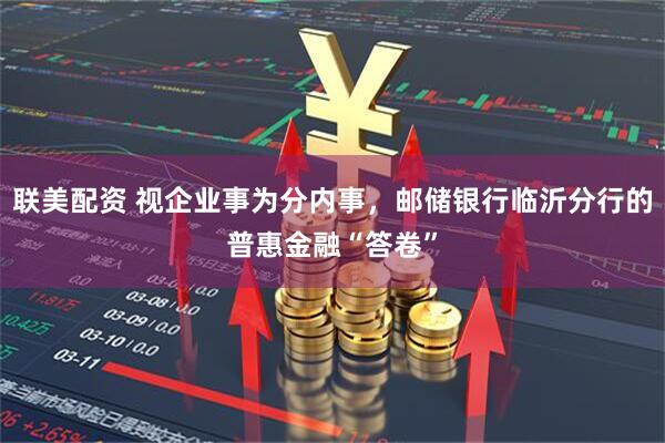 联美配资 视企业事为分内事，邮储银行临沂分行的普惠金融“答卷”
