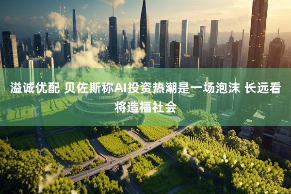 溢诚优配 贝佐斯称AI投资热潮是一场泡沫 长远看将造福社会