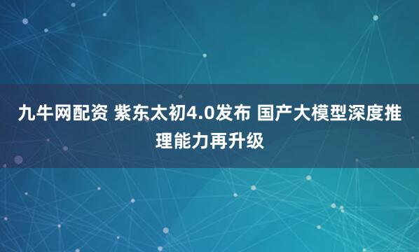 九牛网配资 紫东太初4.0发布 国产大模型深度推理能力再升级
