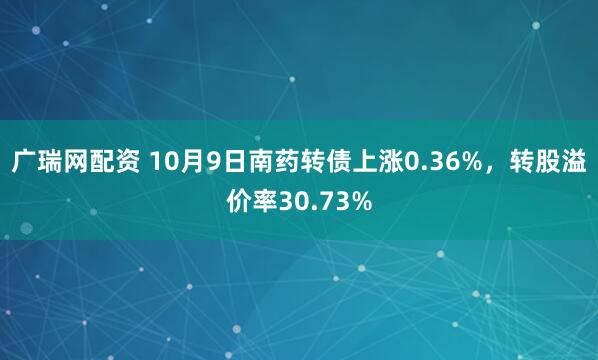 广瑞网配资 10月9日南药转债上涨0.36%，转股溢价率30.73%