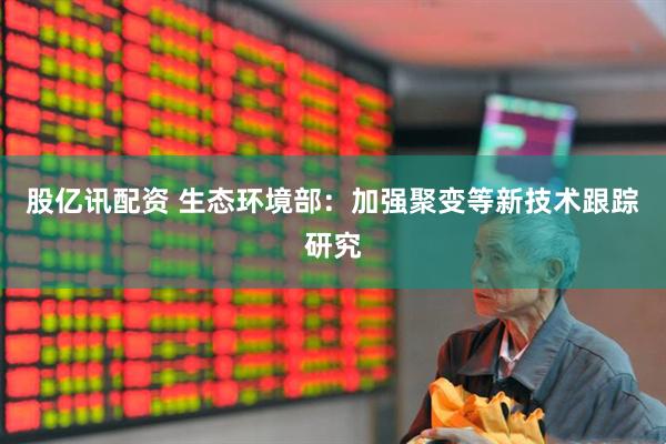 股亿讯配资 生态环境部：加强聚变等新技术跟踪研究