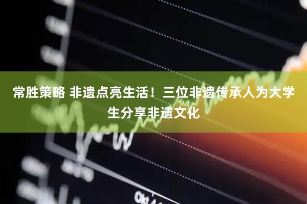 常胜策略 非遗点亮生活！三位非遗传承人为大学生分享非遗文化