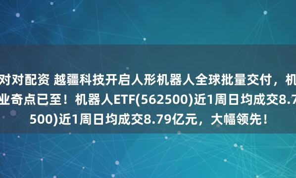 对对配资 越疆科技开启人形机器人全球批量交付，机构表示具身智能产业奇点已至！机器人ETF(562500)近1周日均成交8.79亿元，大幅领先！