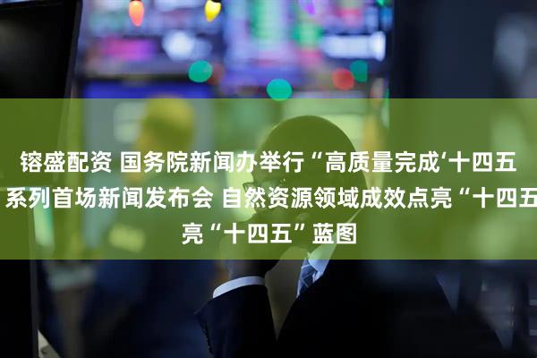 镕盛配资 国务院新闻办举行“高质量完成‘十四五’规划”系列首场新闻发布会 自然资源领域成效点亮“十四五”蓝图