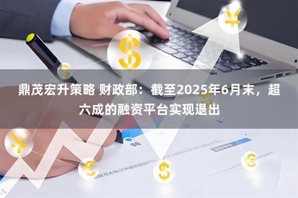 鼎茂宏升策略 财政部：截至2025年6月末，超六成的融资平台实现退出