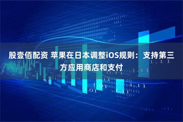 股壹佰配资 苹果在日本调整iOS规则：支持第三方应用商店和支付