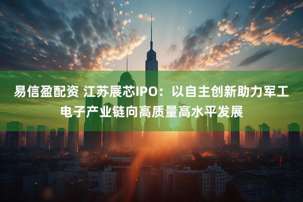 易信盈配资 江苏展芯IPO：以自主创新助力军工电子产业链向高质量高水平发展