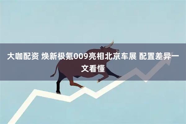 大咖配资 焕新极氪009亮相北京车展 配置差异一文看懂