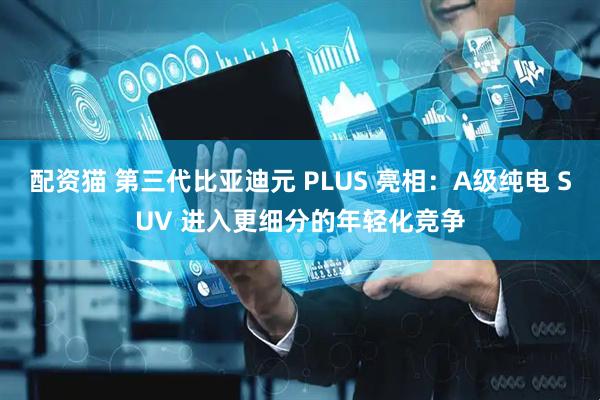 配资猫 第三代比亚迪元 PLUS 亮相：A级纯电 SUV 进入更细分的年轻化竞争